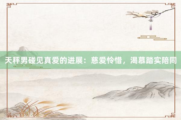 天秤男碰见真爱的进展：慈爱怜惜，渴慕踏实陪同
